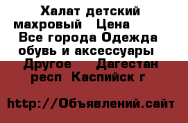 Халат детский махровый › Цена ­ 400 - Все города Одежда, обувь и аксессуары » Другое   . Дагестан респ.,Каспийск г.